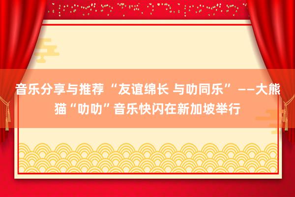 音乐分享与推荐 “友谊绵长 与叻同乐” ——大熊猫“叻叻”音乐快闪在新加坡举行