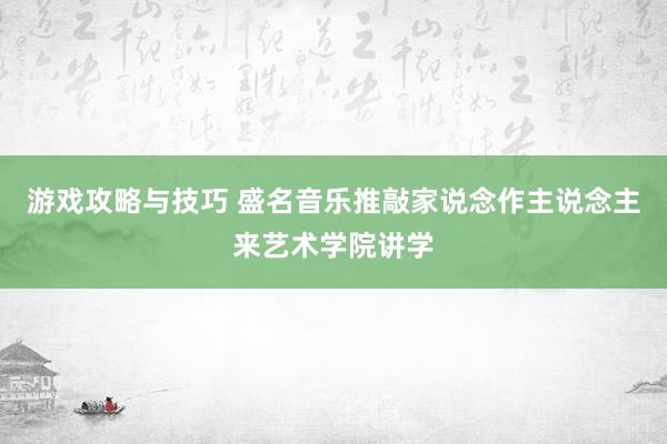 游戏攻略与技巧 盛名音乐推敲家说念作主说念主来艺术学院讲学