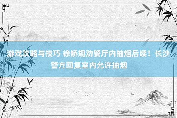 游戏攻略与技巧 徐娇规劝餐厅内抽烟后续！长沙警方回复室内允许抽烟