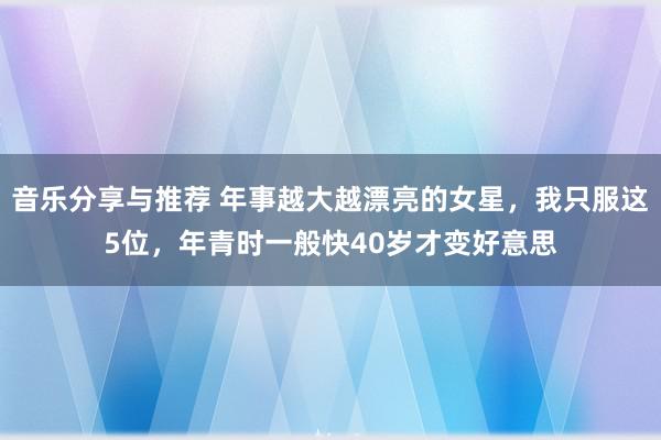 音乐分享与推荐 年事越大越漂亮的女星，我只服这5位，年青时一般快40岁才变好意思