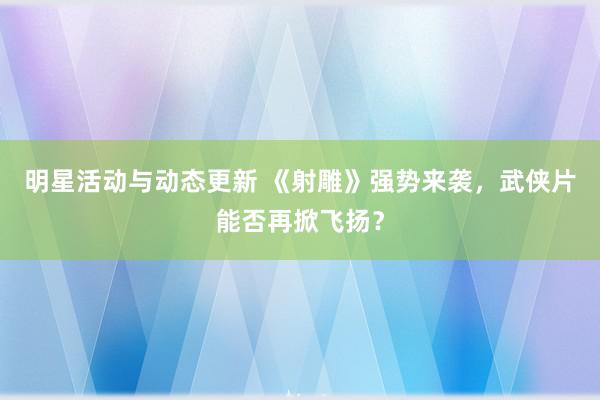 明星活动与动态更新 《射雕》强势来袭，武侠片能否再掀飞扬？