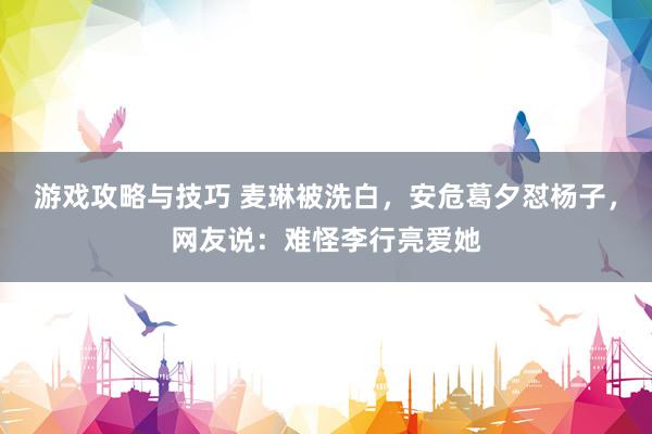 游戏攻略与技巧 麦琳被洗白，安危葛夕怼杨子，网友说：难怪李行亮爱她