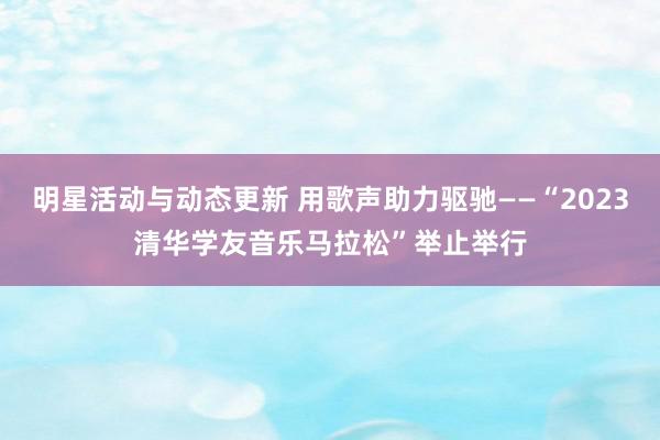 明星活动与动态更新 用歌声助力驱驰——“2023清华学友音乐马拉松”举止举行