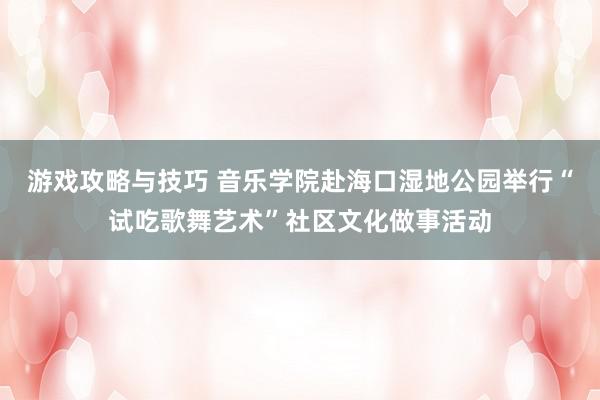 游戏攻略与技巧 音乐学院赴海口湿地公园举行“试吃歌舞艺术”社区文化做事活动