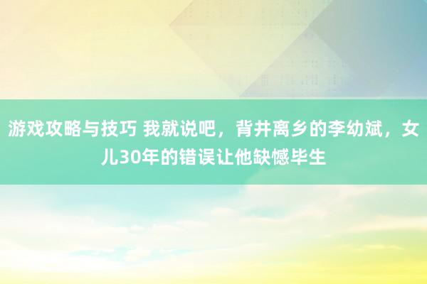 游戏攻略与技巧 我就说吧，背井离乡的李幼斌，女儿30年的错误让他缺憾毕生