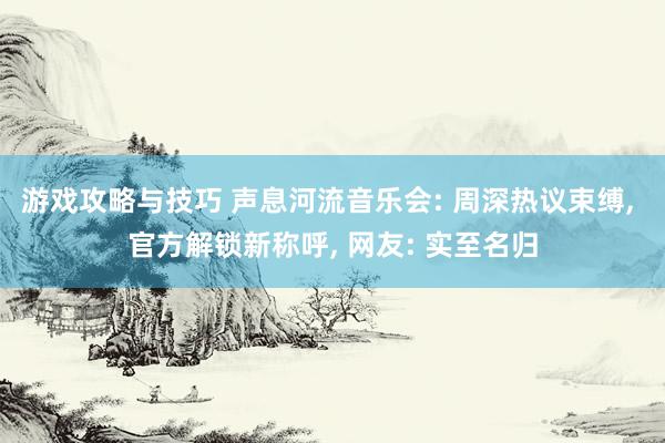 游戏攻略与技巧 声息河流音乐会: 周深热议束缚, 官方解锁新称呼, 网友: 实至名归