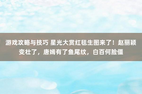 游戏攻略与技巧 星光大赏红毯生图来了！赵丽颖变壮了，唐嫣有了鱼尾纹，白百何脸僵