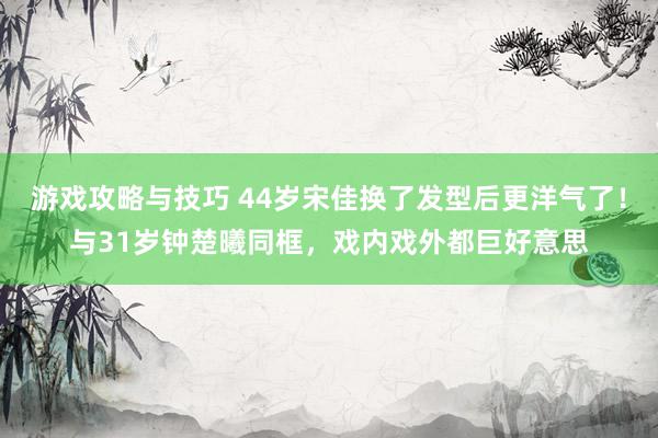 游戏攻略与技巧 44岁宋佳换了发型后更洋气了！与31岁钟楚曦同框，戏内戏外都巨好意思