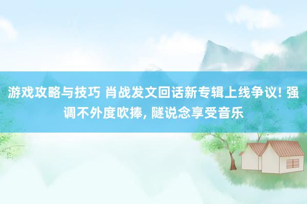 游戏攻略与技巧 肖战发文回话新专辑上线争议! 强调不外度吹捧, 隧说念享受音乐