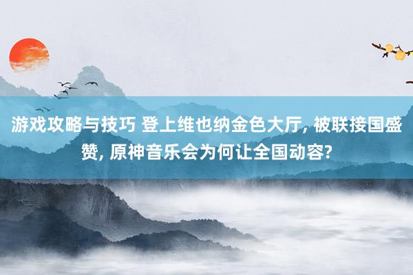 游戏攻略与技巧 登上维也纳金色大厅, 被联接国盛赞, 原神音乐会为何让全国动容?