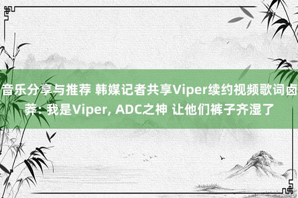 音乐分享与推荐 韩媒记者共享Viper续约视频歌词卤莽: 我是Viper, ADC之神 让他们裤子齐湿了