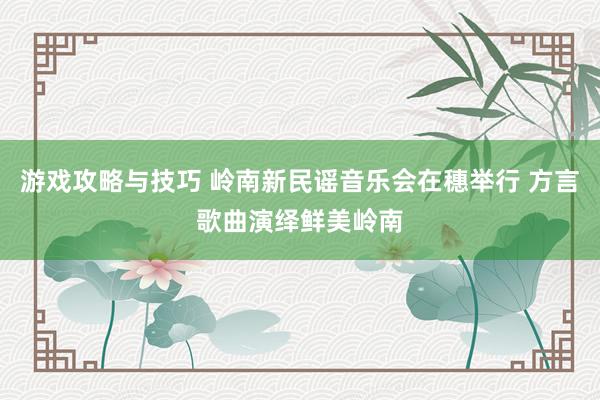 游戏攻略与技巧 岭南新民谣音乐会在穗举行 方言歌曲演绎鲜美岭南