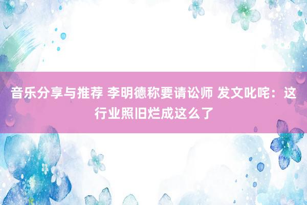 音乐分享与推荐 李明德称要请讼师 发文叱咤：这行业照旧烂成这么了