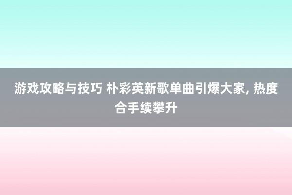 游戏攻略与技巧 朴彩英新歌单曲引爆大家, 热度合手续攀升