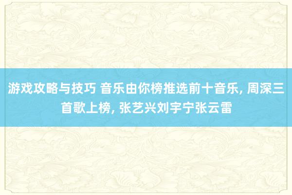 游戏攻略与技巧 音乐由你榜推选前十音乐, 周深三首歌上榜, 张艺兴刘宇宁张云雷