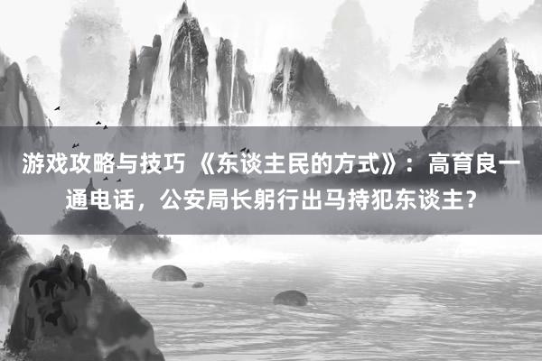 游戏攻略与技巧 《东谈主民的方式》：高育良一通电话，公安局长躬行出马持犯东谈主？