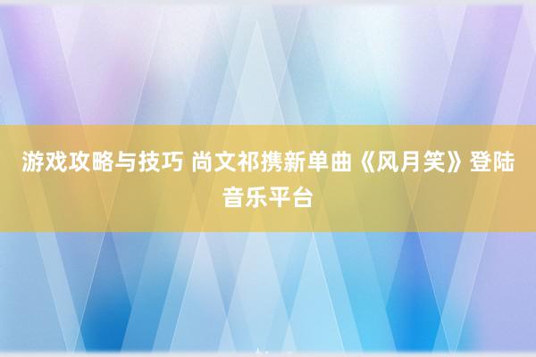 游戏攻略与技巧 尚文祁携新单曲《风月笑》登陆音乐平台