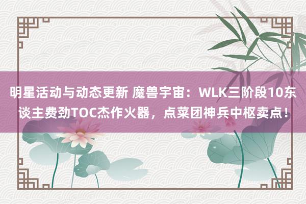 明星活动与动态更新 魔兽宇宙：WLK三阶段10东谈主费劲TOC杰作火器，点菜团神兵中枢卖点！