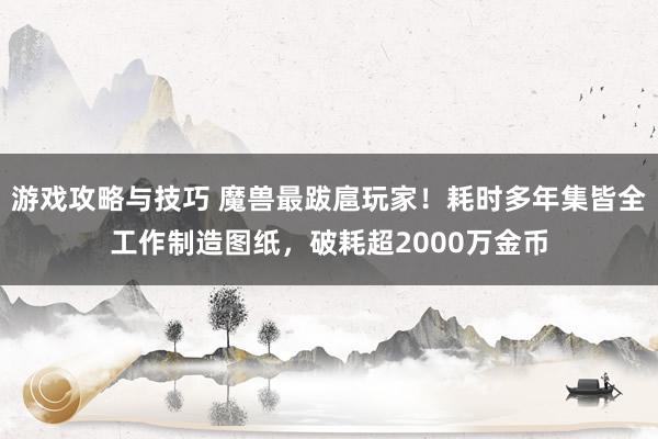 游戏攻略与技巧 魔兽最跋扈玩家！耗时多年集皆全工作制造图纸，破耗超2000万金币