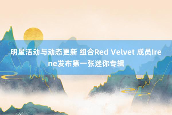 明星活动与动态更新 组合Red Velvet 成员Irene发布第一张迷你专辑