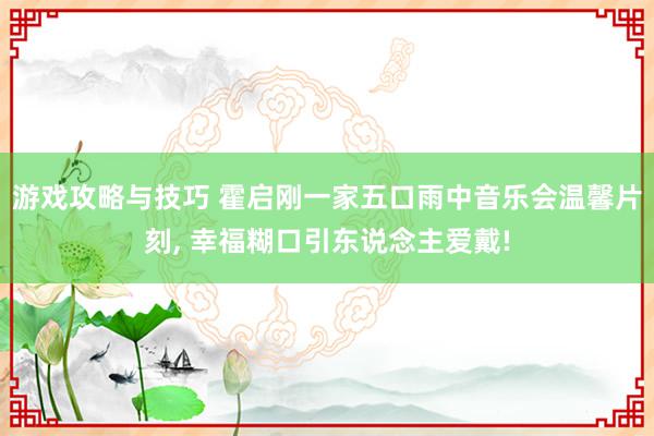 游戏攻略与技巧 霍启刚一家五口雨中音乐会温馨片刻, 幸福糊口引东说念主爱戴!