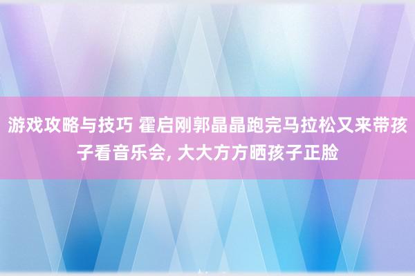 游戏攻略与技巧 霍启刚郭晶晶跑完马拉松又来带孩子看音乐会, 大大方方晒孩子正脸