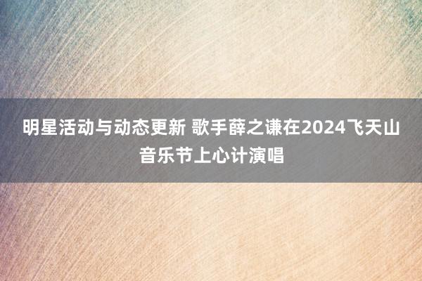 明星活动与动态更新 歌手薛之谦在2024飞天山音乐节上心计演唱