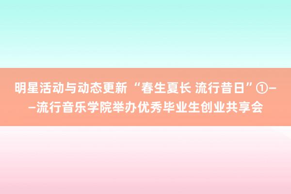 明星活动与动态更新 “春生夏长 流行昔日”①——流行音乐学院举办优秀毕业生创业共享会