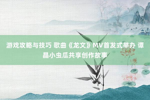 游戏攻略与技巧 歌曲《龙文》MV首发式举办 谭晶小虫瓜共享创作故事