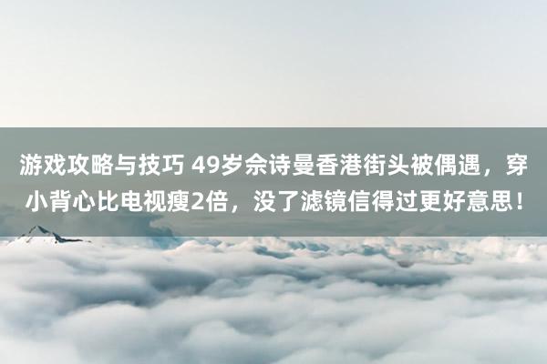 游戏攻略与技巧 49岁佘诗曼香港街头被偶遇，穿小背心比电视瘦2倍，没了滤镜信得过更好意思！