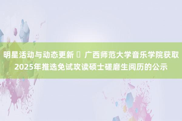 明星活动与动态更新 ​广西师范大学音乐学院获取2025年推选免试攻读硕士磋磨生阅历的公示