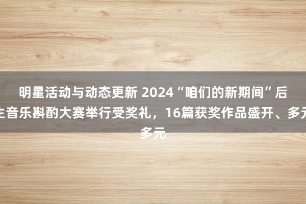 明星活动与动态更新 2024“咱们的新期间”后生音乐斟酌大赛举行受奖礼，16篇获奖作品盛开、多元