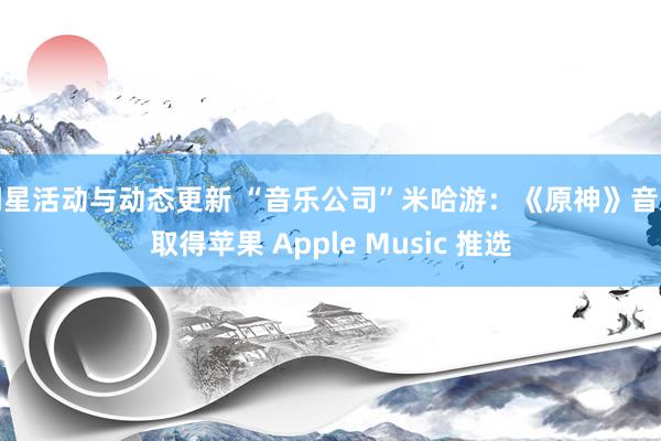 明星活动与动态更新 “音乐公司”米哈游：《原神》音乐取得苹果 Apple Music 推选