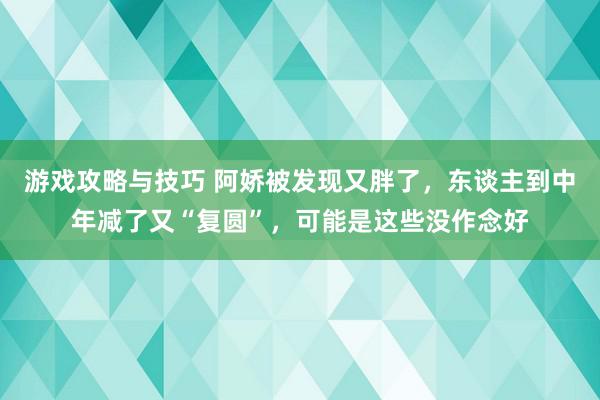 游戏攻略与技巧 阿娇被发现又胖了，东谈主到中年减了又“复圆”，可能是这些没作念好