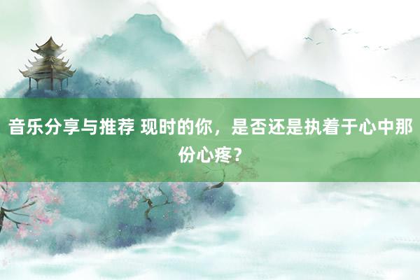 音乐分享与推荐 现时的你，是否还是执着于心中那份心疼？