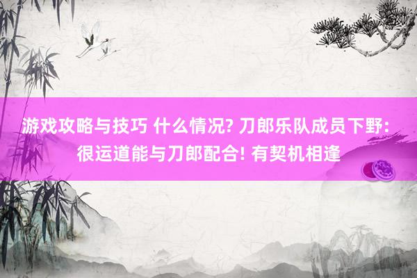 游戏攻略与技巧 什么情况? 刀郎乐队成员下野: 很运道能与刀郎配合! 有契机相逢