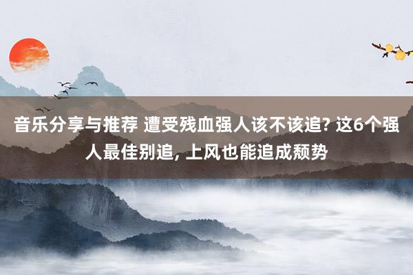 音乐分享与推荐 遭受残血强人该不该追? 这6个强人最佳别追, 上风也能追成颓势