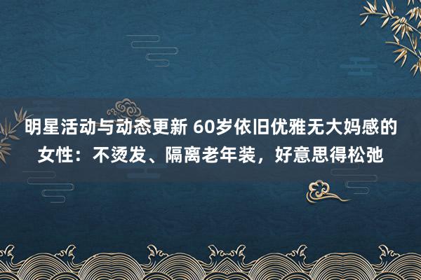 明星活动与动态更新 60岁依旧优雅无大妈感的女性：不烫发、隔离老年装，好意思得松弛