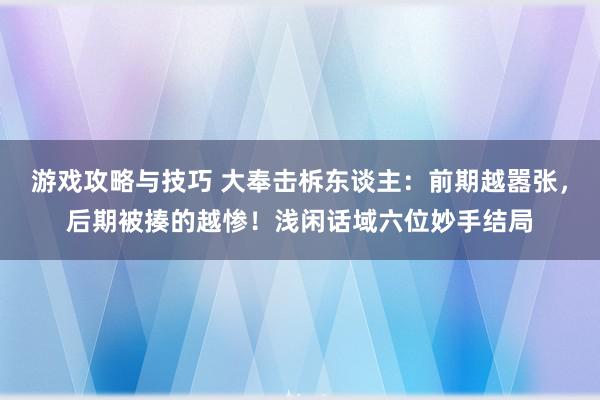 游戏攻略与技巧 大奉击柝东谈主：前期越嚣张，后期被揍的越惨！浅闲话域六位妙手结局