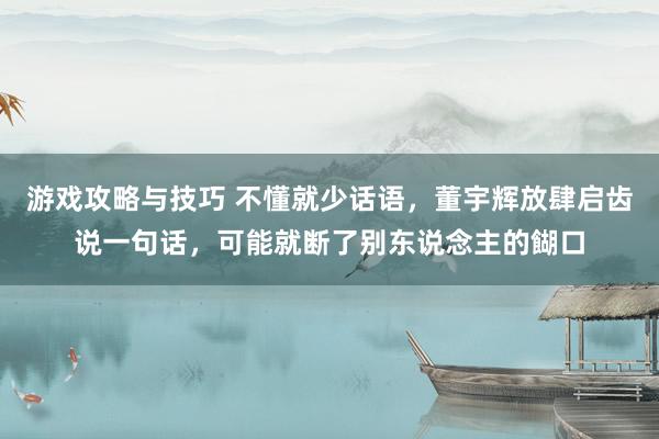 游戏攻略与技巧 不懂就少话语，董宇辉放肆启齿说一句话，可能就断了别东说念主的餬口