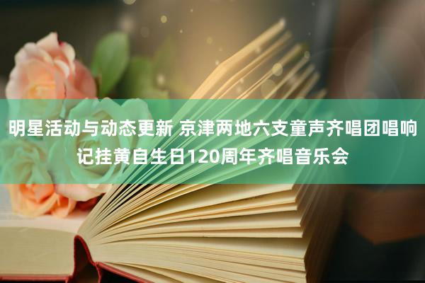 明星活动与动态更新 京津两地六支童声齐唱团唱响记挂黄自生日120周年齐唱音乐会