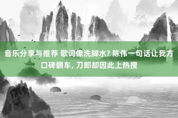 音乐分享与推荐 歌词像洗脚水? 陈伟一句话让我方口碑翻车, 刀郎却因此上热搜