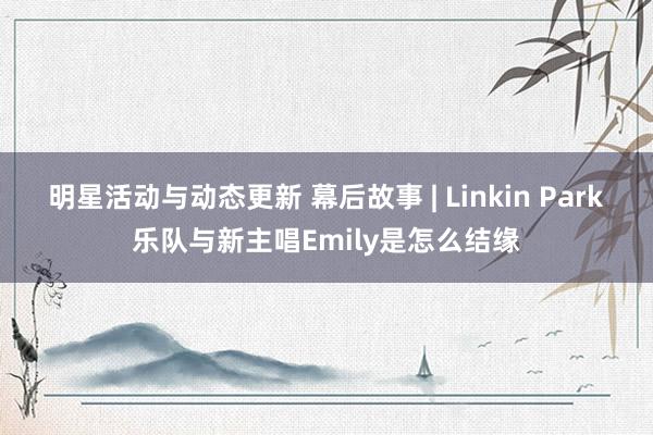 明星活动与动态更新 幕后故事 | Linkin Park乐队与新主唱Emily是怎么结缘