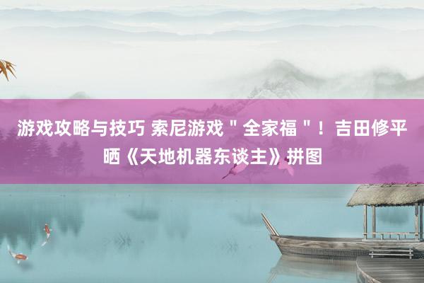 游戏攻略与技巧 索尼游戏＂全家福＂！吉田修平晒《天地机器东谈主》拼图