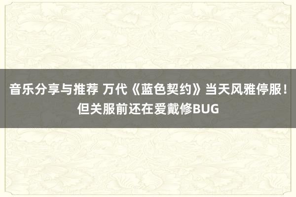 音乐分享与推荐 万代《蓝色契约》当天风雅停服！但关服前还在爱戴修BUG