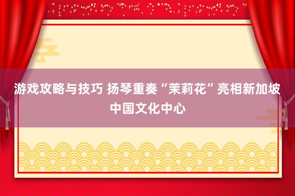 游戏攻略与技巧 扬琴重奏“茉莉花”亮相新加坡中国文化中心