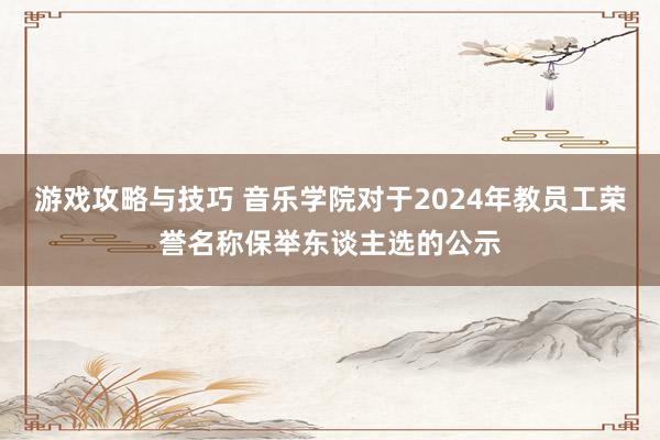 游戏攻略与技巧 音乐学院对于2024年教员工荣誉名称保举东谈主选的公示