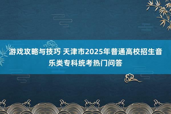 游戏攻略与技巧 天津市2025年普通高校招生音乐类专科统考热门问答