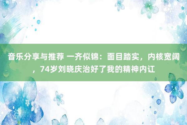 音乐分享与推荐 一齐似锦：面目踏实，内核宽阔，74岁刘晓庆治好了我的精神内讧