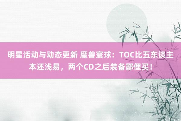 明星活动与动态更新 魔兽寰球：TOC比五东谈主本还浅易，两个CD之后装备鄙俚买！